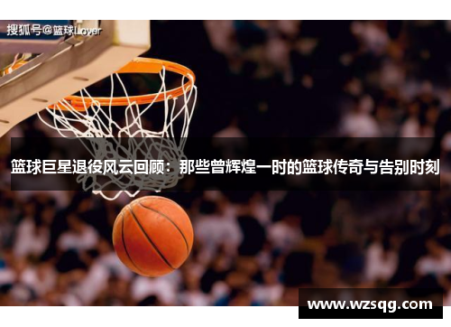 篮球巨星退役风云回顾：那些曾辉煌一时的篮球传奇与告别时刻